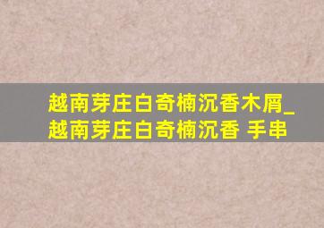 越南芽庄白奇楠沉香木屑_越南芽庄白奇楠沉香 手串